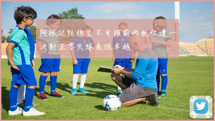 阿根廷防线坚不可摧前两轮仅遭一次射正零失球表现卓越