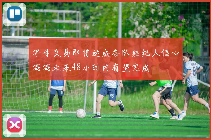 字母交易即将达成各队经纪人信心满满未来48小时内有望完成