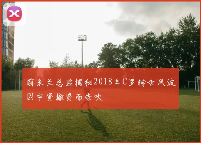 前米兰总监揭秘2018年C罗转会风波因中资撤资而告吹