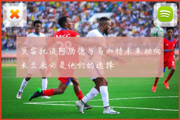 莫雷托谈阿玛德与乌加特未来动向米兰未必是他们的选择