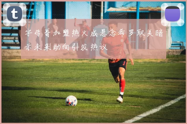 字母哥加盟热火成悬念希罗取关暗示未来动向引发热议