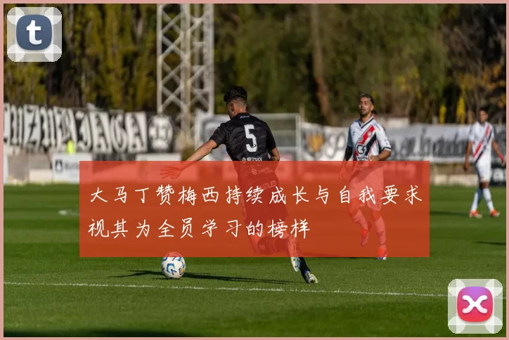 大马丁赞梅西持续成长与自我要求视其为全员学习的榜样