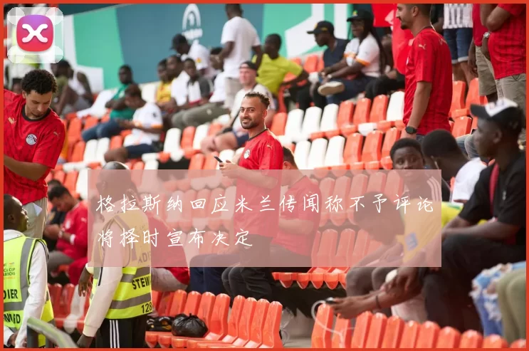 格拉斯纳回应米兰传闻称不予评论将择时宣布决定