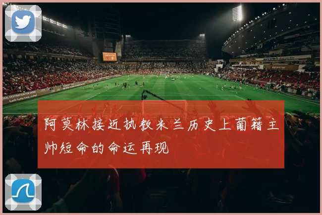 阿莫林接近执教米兰历史上葡籍主帅短命的命运再现